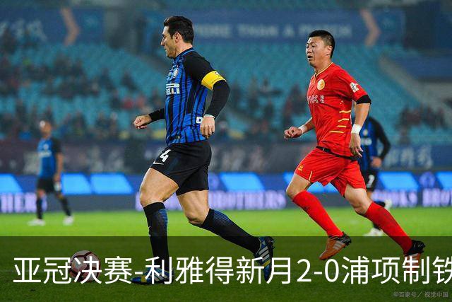 亚冠决赛-利雅得新月2-0浦项制铁 沙特豪门3年2冠