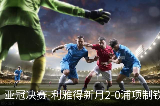 亚冠决赛-利雅得新月2-0浦项制铁 沙特豪门3年2冠
