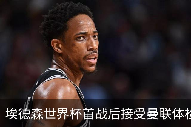 埃德森世界杯首战后接受曼联体检，周薪曝光！被看好适应英超原因揭秘